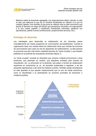 Cómo conseguir que los 
donantes actuales aporten más 
· Retorno sobre la inversión agregado. Las organizaciones deben calcular no sólo 
el ratio que relaciona lo que da un donante inicialmente en relación a lo que ha 
costado captarlo, sino también el que pone en relación todo el valor económico que 
aporta el donante a lo largo del tiempo que permanece vinculado a la organización 
y lo que cuesta captarlo y mantenerlo (mantenerle informado, gestionar sus 
aportaciones, pedirle nuevas contribuciones, proporcionarle servicios, etc.). 
Estrategia de desarrollo 
Las estrategias para desarrollar la colaboración de los donantes pasan 
invariablemente por trazas programas de comunicación pre-establecidos. Cuando la 
organización tiene una variada oferta de colaboración tiene que modular las acciones 
de comunicación para cada uno de los segmentos de colaboradores. La idea general 
es promover que den más dinero mediante técnicas de “venta cruzada” y que escalen 
peldaños en la pirámide de recaudación de fondos (figura 1). 
La “venta cruzada” consiste en ofrecerles que compren material promocional u otros 
productos, que participen en sorteos, que adquieran entradas para eventos de 
recaudación, etc. La promoción en la pirámide, que pasen a formas de colaboración 
superiores en compromiso (p. ej., de donantes ocasionales a regulares, o de dar 
pequeñas aportaciones a dar otras de mediana cuantía). También puede considerarse 
en este apartado el que aporten colaboraciones que no son de índole económica, 
como el voluntariado o la participación en acciones puntuales de educación o 
incidencia política. 
4 de 15 
Copyright © Asociación Española de Fundraising 
 