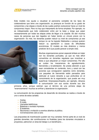 Cómo conseguir que los 
donantes actuales aporten más 
Este modelo nos ayuda a visualizar el panorama completo de los tipos de 
colaboradores que tiene una organización, su jerarquía en función de su grado de 
compromiso y las etapas a través de las cuales podrían evolucionar hacia un nivel de 
compromiso mayor. Pero no hay que interpretarlo de forma simplista. Por ejemplo, no 
es indispensable que todo colaborador entre por la base y tenga que pasar 
necesariamente por todas las etapas antes de llegar a la cúspide. Se dan muchos 
casos de personas que dan legados sin haber tenido un vínculo previo con la 
organización. Es más, los donantes pueden reducir su nivel de compromiso ya sea 
porque no se ha logrado fidelizarles o porque quieren 
reducir su aportación a causa de dificultades 
económicas. El modelo es más dinámico y menos 
predictor de lo que puede parecer a simple vista. 
Muchas organizaciones ponen especial énfasis en tratar 
con los donantes puntuales, ya que es más difícil 
convertirlos en donantes regulares que incentivar a 
éstos a que adquieran un mayor compromiso. Por ello 
se cuidan los mecanismos de agradecimiento, 
bienvenida y re-solicitación. Se presta atención a que 
sean consistentes en contenido, tono y canal con las 
acciones que consiguieron captarlos como donantes. 
Los paquetes de bienvenida están pensados para 
estimular al nuevo donante a que profundice en el 
conocimiento de la organización, que puede ser muy 
superficial. Greenpeace-España, por ejemplo, refuerza 
la comunicación con sus socios durante sus dos 
primeros años, porque estiman que al término de una primera etapa de 
“enamoramiento” muchos se enfrían y abandonan la organización. 
La comunicación de los programas de desarrollo de donantes se realiza a través de 
uno o varios de estos canales: 
· Cartas. 
· E-mails. 
· Llamadas telefónicas. 
· Boletines o revistas impresas. 
· E-boletines. 
· Reuniones o invitación a eventos abiertos al público. 
· Conversaciones cara a cara. 
Las propuestas de incentivación pueden ser muy variadas: formar parte de un club de 
grandes donantes, dar contribuciones no finalistas (para los donantes vinculados a 
proyectos), patrocinar un área de trabajo o un beneficiario… 
5 de 15 
Copyright © Asociación Española de Fundraising 
 