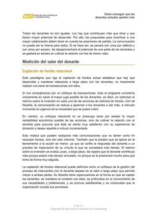 Cómo conseguir que los 
donantes actuales aporten más 
Todos los donantes no son iguales. Los hay que contribuyen más que otros y que 
tienen mayor potencial de desarrollo. Por ello, las propuestas para incentivar a una 
mayor colaboración deben tener en cuenta las posiciones de partida. La comunicación 
no puede ser la misma para todos. Si se hace así, se pecará con unos por defecto y 
con otros por exceso. Se desaprovechará el potencial de una parte de los donantes y 
se gastará en exceso en cultivar la relación con los de menor valor. 
Medición del valor del donante 
Captación de fondos relacional 
Este paradigma que rige la captación de fondos actual establece que hay que 
desarrollar y mantener relaciones a largo plazo con los donantes, no meramente 
realizar una serie de transacciones con ellos. 
Si nos condujéramos por un enfoque de transacciones, todo el programa consistiría 
únicamente en sacar el mayor jugo posible de los donantes, es decir, en optimizar el 
retorno sobre la inversión en cada una de las acciones de solicitud de fondos. Con tal 
filosofía, la comunicación se reduce a apremiar a los donantes a dar más, a menudo 
invocando la urgencia de la necesidad que se quiere cubrir. 
En cambio, un enfoque relacional no se preocupa tanto por extraer la mayor 
rentabilidad económica posible de las acciones, sino de cultivar la relación con el 
donante para procurar que éste se sienta muy satisfecho con su experiencia de 
donación y desee repetirla e incluso incrementarla. 
Esto implica que pueden realizarse más comunicaciones que no tienen como fin 
recaudar fondos, sino tan sólo informar. También que la presión que se ejerce en el 
llamamiento a la acción es menor, ya que se confía la respuesta del donante a un 
proceso de maduración de su vínculo al que se concederá más tiempo. El retorno 
sobre la inversión se evalúa, pues, a largo plazo. Se espera que el donante contribuya 
más porque estará más tiempo vinculado, no porque se le presionará mucho para qué 
done de forma muy seguida. 
La captación de fondos relacional puede definirse como un enfoque de la gestión del 
proceso de intercambio con el donante basado en el valor a largo plazo que permite 
crecer a ambas partes. Su filosofía tiene repercusiones en la forma en que se captan 
los donantes, se mantiene el contacto con ellos, se profundiza en el conocimiento de 
sus necesidades y preferencias, y se procura satisfacerlas y se comprueba que la 
organización cumple sus promesas. 
6 de 15 
Copyright © Asociación Española de Fundraising 
 