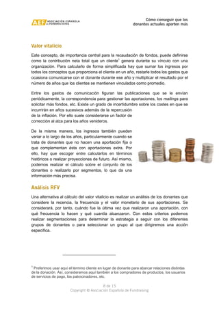 Cómo conseguir que los 
donantes actuales aporten más 
Valor vitalicio 
Este concepto, de importancia central para la recaudación de fondos, puede definirse 
como la contribución neta total que un cliente1 genera durante su vínculo con una 
organización. Para calcularlo de forma simplificada hay que sumar los ingresos por 
todos los conceptos que proporciona el cliente en un año, restarle todos los gastos que 
ocasiona comunicarse con el donante durante ese año y multiplicar el resultado por el 
número de años que los clientes se mantienen vinculados como promedio. 
Entre los gastos de comunicación figuran las publicaciones que se le envían 
periódicamente, la correspondencia para gestionar las aportaciones, los mailings para 
solicitar más fondos, etc. Existe un grado de incertidumbre sobre los costes en que se 
incurrirán en años sucesivos además de la repercusión 
de la inflación. Por ello suele considerarse un factor de 
corrección al alza para los años venideros. 
De la misma manera, los ingresos también pueden 
variar a lo largo de los años, particularmente cuando se 
trata de donantes que no hacen una aportación fija o 
que complementan ésta con aportaciones extra. Por 
ello, hay que escoger entre calcularlos en términos 
históricos o realizar proyecciones de futuro. Así mismo, 
podemos realizar el cálculo sobre el conjunto de los 
donantes o realizarlo por segmentos, lo que da una 
información más precisa. 
Análisis RFV 
Una alternativa al cálculo del valor vitalicio es realizar un análisis de los donantes que 
considere la recencia, la frecuencia y el valor monetario de sus aportaciones. Se 
considerará, por tanto, cuándo fue la última vez que realizaron una aportación, con 
qué frecuencia lo hacen y qué cuantía alcanzaron. Con estos criterios podemos 
realizar segmentaciones para determinar la estrategia a seguir con los diferentes 
grupos de donantes o para seleccionar un grupo al que dirigiremos una acción 
específica. 
1 Preferimos usar aquí el término cliente en lugar de donante para abarcar relaciones distintas 
de la donación. Así, consideramos aquí también a los compradores de productos, los usuarios 
de servicios de pago, los patrocinadores, etc. 
8 de 15 
Copyright © Asociación Española de Fundraising 
 