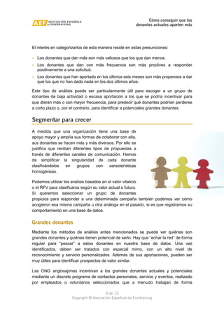 Cómo conseguir que los 
donantes actuales aporten más 
El interés en categorizarlos de esta manera reside en estas presunciones: 
· Los donantes que dan más son más valiosos que los que dan menos. 
· Los donantes que dan con más frecuencia son más proclives a responder 
· Los donantes que han aportado en los últimos seis meses son más propensos a dar 
que los que no han dado nada en los dos últimos años. 
Este tipo de análisis puede ser particularmente útil para escoger a un grupo de 
donantes de baja actividad o escasa aportación a los que se podría incentivar para 
que dieran más o con mayor frecuencia, para predecir qué donantes podrían perderse 
a corto plazo o, por el contrario, para identificar a potenciales grandes donantes. 
A medida que una organización tiene una base de 
apoyo mayor y amplía sus formas de colaborar con ella, 
sus donantes se hacen más y más diversos. Por ello se 
justifica que reciban diferentes tipos de propuestas a 
través de diferentes canales de comunicación. Hemos 
de simplificar la singularidad de cada donante 
clasificándolos en grupos con características 
homogéneas. 
Podemos utilizar los análisis basados en el valor vitalicio 
o el RFV para clasificaros según su valor actual o futuro. 
Si queremos seleccionar un grupo de donantes 
propicios para responder a una determinada campaña también podemos ver cómo 
acogieron esa misma campaña u otra análoga en el pasado, si es que registramos su 
comportamiento en una base de datos. 
Grandes donantes 
Mediante los métodos de análisis antes mencionados se puede ver quiénes son 
grandes donantes y quiénes tienen potencial de serlo. Hay que “echar la red” de forma 
regular para “pescar” a estos donantes en nuestra base de datos. Una vez 
identificados, deben ser tratados con especial mimo, con un alto nivel de 
reconocimiento y servicio personalizados. Además de sus aportaciones, pueden ser 
muy útiles para identificar prospectos de valor similar. 
Las ONG anglosajonas incentivan a los grandes donantes actuales y potenciales 
mediante un discreto programa de contactos personales, servicio y eventos, realizado 
por empleados o voluntarios seleccionados que a menudo trabajan de forma 
9 de 15 
positivamente a una solicitud. 
Segmentar para crecer 
Copyright © Asociación Española de Fundraising 
 