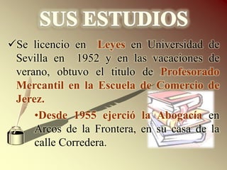SUS ESTUDIOSSe licencio en  Leyes en Universidad de Sevilla en 1952 y en las vacaciones de verano, obtuvo el titulo de Profesorado Mercantil en la Escuela de Comercio de Jerez.Desde 1955 ejerció la Abogacía en Arcos de la Frontera, en su casa de la calle Corredera.