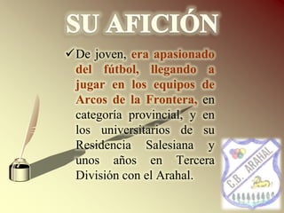 SU AFICIÓNDe joven, era apasionado del fútbol, llegando a jugar en los equipos de Arcos de la Frontera, en categoría provincial, y en los universitarios de su Residencia Salesiana y unos años en Tercera División con el Arahal. SU AFICIÓNSegunda con el Utrera, formando delantera con Pepe Cabrera (del Betis y luego del Sevilla, F.C.)