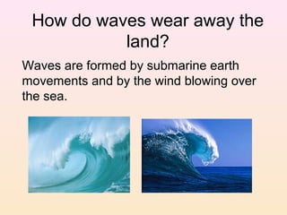 How do waves wear away the
land?
Waves are formed by submarine earth
movements and by the wind blowing over
the sea.

 