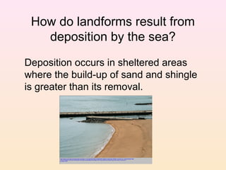 How do landforms result from
deposition by the sea?
Deposition occurs in sheltered areas
where the build-up of sand and shingle
is greater than its removal.

 