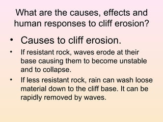 What are the causes, effects and
human responses to cliff erosion?

• Causes to cliff erosion.
•

•

If resistant rock, waves erode at their
base causing them to become unstable
and to collapse.
If less resistant rock, rain can wash loose
material down to the cliff base. It can be
rapidly removed by waves.

 