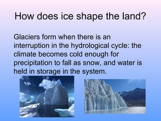 How does ice shape the land?
Glaciers form when there is an
interruption in the hydrological cycle: the
climate becomes cold enough for
precipitation to fall as snow, and water is
held in storage in the system.

 