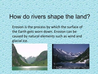 How do rivers shape the land?
Erosion is the process by which the surface of
the Earth gets worn down. Erosion can be
caused by natural elements such as wind and
glacial ice.

 