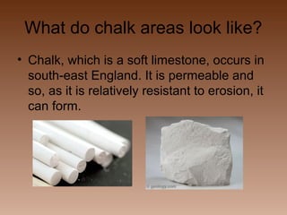 What do chalk areas look like?
• Chalk, which is a soft limestone, occurs in
south-east England. It is permeable and
so, as it is relatively resistant to erosion, it
can form.

 
