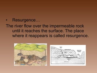 • Resurgence…
The river flow over the impermeable rock
until it reaches the surface. The place
where it reappears is called resurgence.

 