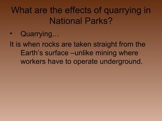 What are the effects of quarrying in
National Parks?
•

Quarrying…
It is when rocks are taken straight from the
Earth’s surface –unlike mining where
workers have to operate underground.

 