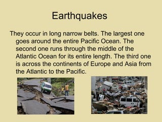 Earthquakes
They occur in long narrow belts. The largest one
goes around the entire Pacific Ocean. The
second one runs through the middle of the
Atlantic Ocean for its entire length. The third one
is across the continents of Europe and Asia from
the Atlantic to the Pacific.

 