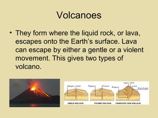 Volcanoes
• They form where the liquid rock, or lava,
escapes onto the Earth’s surface. Lava
can escape by either a gentle or a violent
movement. This gives two types of
volcano.

 