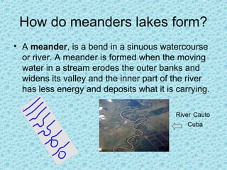 How do meanders lakes form?
• A meander, is a bend in a sinuous watercourse
or river. A meander is formed when the moving
water in a stream erodes the outer banks and
widens its valley and the inner part of the river
has less energy and deposits what it is carrying.
River Cauto
Cuba

 