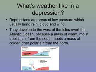 What's weather like in a
depression?
• Depressions are areas of low pressure which
usually bring rain, cloud and wind.
• They develop to the west of the Isles overt the
Atlantic Ocean, because a mass of warm, moist
tropical air from the south meets a mass of
colder, drier polar air from the north.

 