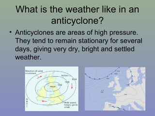 What is the weather like in an
anticyclone?
• Anticyclones are areas of high pressure.
They tend to remain stationary for several
days, giving very dry, bright and settled
weather.

 