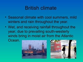 British climate
• Seasonal climate with cool summers, mild
winters and rain throughout the year.
• Wet, and receiving rainfall throughout the
year, due to prevailing south-westerly
winds bring in moist air from the Atlantic
Ocean.

 