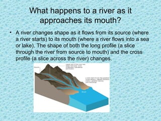What happens to a river as it
approaches its mouth?
• A river changes shape as it flows from its source (where
a river starts) to its mouth (where a river flows into a sea
or lake). The shape of both the long profile (a slice
through the river from source to mouth) and the cross
profile (a slice across the river) changes.

 