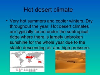 Hot desert climate
• Very hot summers and cooler winters. Dry
throughout the year. Hot desert climates
are typically found under the subtropical
ridge where there is largely unbroken
sunshine for the whole year due to the
stable descending air and high pressure.

 