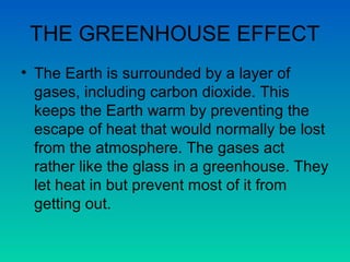THE GREENHOUSE EFFECT
• The Earth is surrounded by a layer of
gases, including carbon dioxide. This
keeps the Earth warm by preventing the
escape of heat that would normally be lost
from the atmosphere. The gases act
rather like the glass in a greenhouse. They
let heat in but prevent most of it from
getting out.

 