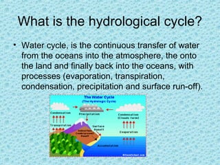 What is the hydrological cycle?
• Water cycle, is the continuous transfer of water
from the oceans into the atmosphere, the onto
the land and finally back into the oceans, with
processes (evaporation, transpiration,
condensation, precipitation and surface run-off).

 