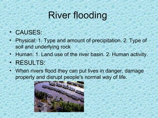 River flooding
• CAUSES:
• Physical: 1. Type and amount of precipitation. 2. Type of
soil and underlying rock
• Human: 1. Land use of the river basin. 2. Human activity.

• RESULTS:
• When rivers flood they can put lives in danger, damage
property and disrupt people’s normal way of life.

 