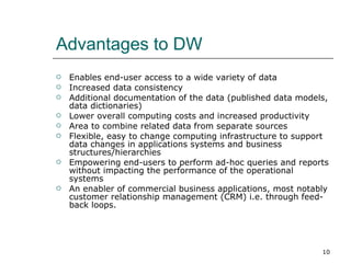 Advantages to DW Enables end-user access to a wide variety of data  Increased data consistency  Additional documentation of the data (published data models, data dictionaries) Lower overall computing costs and increased productivity  Area to combine related data from separate sources  Flexible, easy to change computing infrastructure to support data changes in applications systems and business structures/hierarchies  Empowering end-users to perform ad-hoc queries and reports without impacting the performance of the operational systems  An enabler of commercial business applications, most notably customer relationship management (CRM) i.e. through feed-back loops.  