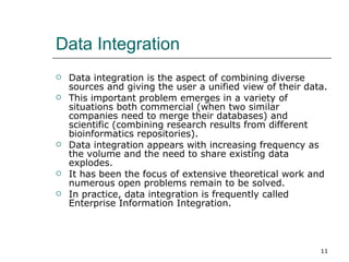Data Integration Data integration is the aspect of combining diverse sources and giving the user a unified view of their data.  This important problem emerges in a variety of situations both commercial (when two similar companies need to merge their databases) and scientific (combining research results from different bioinformatics repositories).  Data integration appears with increasing frequency as the volume and the need to share existing data explodes.  It has been the focus of extensive theoretical work and numerous open problems remain to be solved.  In practice, data integration is frequently called Enterprise Information Integration.  