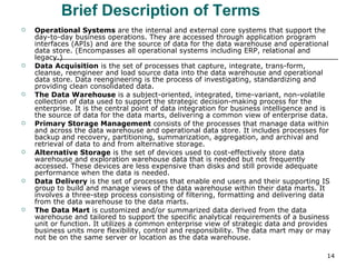     Brief Description of Terms Operational Systems  are the internal and external core systems that support the day-to-day business operations. They are accessed through application program interfaces (APIs) and are the source of data for the data warehouse and operational data store. (Encompasses all operational systems including ERP, relational and legacy.) Data Acquisition  is the set of processes that capture, integrate, trans-form, cleanse, reengineer and load source data into the data warehouse and operational data store. Data reengineering is the process of investigating, standardizing and providing clean consolidated data. The Data Warehouse  is a subject-oriented, integrated, time-variant, non-volatile collection of data used to support the strategic decision-making process for the enterprise. It is the central point of data integration for business intelligence and is the source of data for the data marts, delivering a common view of enterprise data. Primary Storage Management  consists of the processes that manage data within and across the data warehouse and operational data store. It includes processes for backup and recovery, partitioning, summarization, aggregation, and archival and retrieval of data to and from alternative storage. Alternative Storage  is the set of devices used to cost-effectively store data warehouse and exploration warehouse data that is needed but not frequently accessed. These devices are less expensive than disks and still provide adequate performance when the data is needed. Data Delivery  is the set of processes that enable end users and their supporting IS group to build and manage views of the data warehouse within their data marts. It involves a three-step process consisting of filtering, formatting and delivering data from the data warehouse to the data marts. The Data Mart  is customized and/or summarized data derived from the data warehouse and tailored to support the specific analytical requirements of a business unit or function. It utilizes a common enterprise view of strategic data and provides business units more flexibility, control and responsibility. The data mart may or may not be on the same server or location as the data warehouse. 