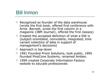Bill Inmon Recognized as founder of the data warehouse (wrote the first book, offered first conference with Arnie  Barnett, wrote the first column in a magazine {IBM Journal}, offered the first classes) Created the accepted definition of what a DW is (subject orientated, nonvolatile, integrated, time variant collection of data in support of management’s decisions) Approach is top-down 1991 Founded Prism Solutions, took public, 1995 founded PineCone Systems, renamed Ambeo.  1999 created Corporate Information Factory website to educate professionals 