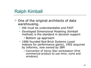 Ralph Kimball One of the original architects of data warehousing. DW must be understandable and FAST Developed Dimensional Modeling (Kimball method) is the standard in decision support Bottom up approach 1986 founded Red Brick Systems (used indexes for performance gains), 1992 acquired by Informix, now owned by IBM Coinventor of Xerox Star workstation (first commerical product to use mice, icons and windows) 