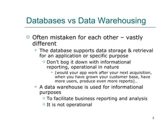 Databases vs Data Warehousing Often mistaken for each other – vastly different The database supports data storage & retrieval for an application or specific purpose Don’t bog it down with informational reporting, operational in nature (would your app work after your next acquisition, when you have grown your customer base, have more users, produce even more reports)… A data warehouse is used for informational purposes To facilitate business reporting and analysis It is not operational 