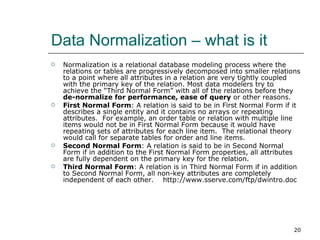 Data Normalization – what is it Normalization is a relational database modeling process where the relations or tables are progressively decomposed into smaller relations to a point where all attributes in a relation are very tightly coupled with the primary key of the relation. Most data modelers try to achieve the “Third Normal Form” with all of the relations before they  de-normalize for performance, ease of query  or other reasons.  First Normal Form : A relation is said to be in First Normal Form if it describes a single entity and it contains no arrays or repeating attributes.  For example, an order table or relation with multiple line items would not be in First Normal Form because it would have repeating sets of attributes for each line item.  The relational theory would call for separate tables for order and line items. Second Normal Form : A relation is said to be in Second Normal Form if in addition to the First Normal Form properties, all attributes are fully dependent on the primary key for the relation. Third Normal Form : A relation is in Third Normal Form if in addition to Second Normal Form, all non-key attributes are completely independent of each other.  http://www.sserve.com/ftp/dwintro.doc 