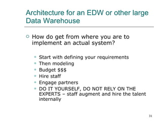 Architecture for an EDW or other large Data Warehouse How do get from where you are to implement an actual system? Start with defining your requirements Then modeling Budget $$$ Hire staff Engage partners DO IT YOURSELF, DO NOT RELY ON THE EXPERTS – staff augment and hire the talent internally 