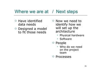 Where we are at  /  Next steps Have identified data needs Designed a model to fit those needs Now we need to identify how we will set up the architecture Physical hardware Software  People Who do we need on the project team Processes 