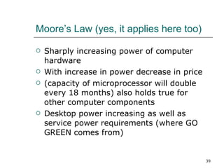 Moore’s Law (yes, it applies here too) Sharply increasing power of computer hardware With increase in power decrease in price (capacity of microprocessor will double every 18 months) also holds true for other computer components Desktop power increasing as well as service power requirements (where GO GREEN comes from) 