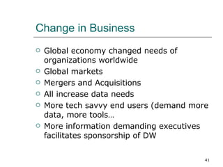 Change in Business Global economy changed needs of organizations worldwide Global markets Mergers and Acquisitions All increase data needs More tech savvy end users (demand more data, more tools… More information demanding executives facilitates sponsorship of DW 