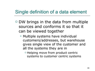 Single definition of a data element DW brings in the data from multiple sources and conforms it so that it can be viewed together Multiple systems have individual customers/addresses, but warehouse gives single view of the customer and all the systems they are in Helping move from product centric systems to customer centric systems 