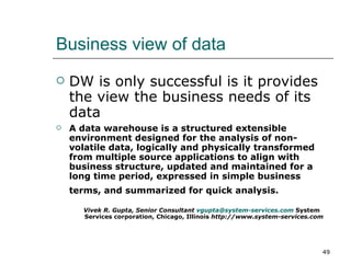 Business view of data DW is only successful is it provides the view the business needs of its data A data warehouse is a structured extensible environment designed for the analysis of non-volatile data, logically and physically transformed from multiple source applications to align with business structure, updated and maintained for a long time period, expressed in simple business terms, and summarized for quick analysis.  Vivek R. Gupta, Senior Consultant  [email_address]   System Services corporation, Chicago, Illinois  http://www.system-services.com 