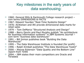 Key milestones in the early years of data warehousing: 1960: General Mills & Dartmouth College research project – coin terms DIMENSIONS & FACTS 1967: Edward Yourdan “Real-Time Systems Design” 1970: ACNielsen and IRI provide dimensional data marts for retail sales 1979 – Tom DeMarco “Structured Analysis and Design” 1988 – Barry Devlin and Paul Murphy publish “An architecture for business information systems” in IBM Systems Journal – coin term “business data warehouse” 1991 – Bill Inmon publishes book “Building the Data Warehouse” 1995 – The Data Warehouse Institute is founded (for profit) 1996 – Ralph Kimball publishes “The Data Warehouse Tookit”  2000 – Wayne Eckerson “Data Quality and the Bottom Line” report from TDWI 2004 – IBM states their main competitors are Oracle and Teradata 
