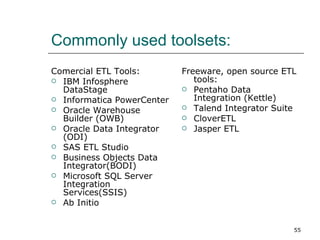 Commonly used toolsets: Comercial ETL Tools:  IBM Infosphere DataStage  Informatica PowerCenter  Oracle Warehouse Builder (OWB)  Oracle Data Integrator (ODI)  SAS ETL Studio  Business Objects Data Integrator(BODI)  Microsoft SQL Server Integration Services(SSIS)  Ab Initio  Freeware, open source ETL tools:  Pentaho Data Integration (Kettle)  Talend Integrator Suite  CloverETL  Jasper ETL  