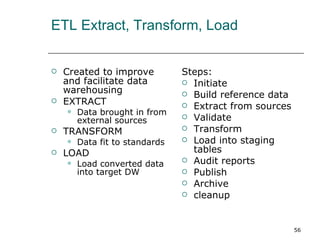 ETL Extract, Transform, Load Created to improve and facilitate data warehousing EXTRACT Data brought in from external sources TRANSFORM Data fit to standards LOAD Load converted data into target DW Steps: Initiate  Build reference data Extract from sources Validate Transform Load into staging tables Audit reports Publish Archive cleanup 