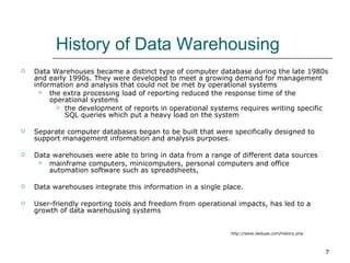 History of Data Warehousing  Data Warehouses became a distinct type of computer database during the late 1980s and early 1990s. They were developed to meet a growing demand for management information and analysis that could not be met by operational systems the extra processing load of reporting reduced the response time of the operational systems the development of reports in operational systems requires writing specific SQL queries which put a heavy load on the system  Separate computer databases began to be built that were specifically designed to support management information and analysis purposes.  Data warehouses were able to bring in data from a range of different data sources mainframe computers, minicomputers, personal computers and office automation software such as spreadsheets,  Data warehouses integrate this information in a single place.  User-friendly reporting tools and freedom from operational impacts, has led to a growth of data warehousing systems http://www.dedupe.com/history.php 