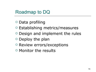 Roadmap to DQ Data profiling Establishing metrics/measures Design and implement the rules Deploy the plan Review errors/exceptions Monitor the results 