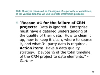 Data Quality is measured as the degree of superiority, or excellence, of the various data that we use to create information products. “ Reason #1 for the failure of CRM projects :  Data is ignored.  Enterprise must have a detailed understanding of the quality of their data.  How to clean it up, how to keep it clean, where to source it, and what 3 rd -party data is required.  Action item:   Have a data quality strategy.  Devote ½ of the total timeline of the CRM project to data elements.” -  Gartner 