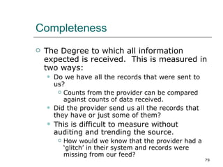 Completeness The Degree to which all information expected is received.  This is measured in two ways: Do we have all the records that were sent to us? Counts from the provider can be compared against counts of data received. Did the provider send us all the records that they have or just some of them? This is difficult to measure without auditing and trending the source. How would we know that the provider had a ‘glitch’ in their system and records were missing from our feed? 
