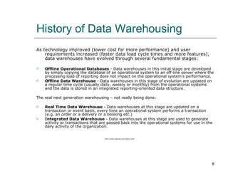 History of Data Warehousing As technology improved (lower cost for more performance) and user requirements increased (faster data load cycle times and more features), data warehouses have evolved through several fundamental stages:  Offline Operational Databases  - Data warehouses in this initial stage are developed by simply copying the database of an operational system to an off-line server where the processing load of reporting does not impact on the operational system's performance.  Offline Data Warehouse  - Data warehouses in this stage of evolution are updated on a regular time cycle (usually daily, weekly or monthly) from the operational systems and the data is stored in an integrated reporting-oriented data structure.  The real next generation warehousing – not really being done: Real Time Data Warehouse  - Data warehouses at this stage are updated on a transaction or event basis, every time an operational system performs a transaction (e.g. an order or a delivery or a booking etc.)  Integrated Data Warehouse  - Data warehouses at this stage are used to generate activity or transactions that are passed back into the operational systems for use in the daily activity of the organization.  http://www.dedupe.com/history.php 