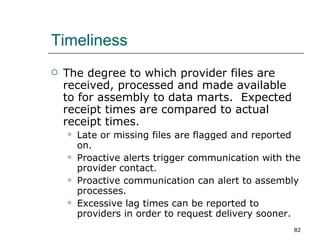 Timeliness The degree to which provider files are received, processed and made available to for assembly to data marts.  Expected receipt times are compared to actual receipt times. Late or missing files are flagged and reported on. Proactive alerts trigger communication with the provider contact. Proactive communication can alert to assembly processes. Excessive lag times can be reported to providers in order to request delivery sooner. 