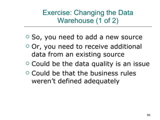 Exercise: Changing the Data Warehouse (1 of 2) So, you need to add a new source Or, you need to receive additional data from an existing source Could be the data quality is an issue Could be that the business rules weren’t defined adequately 