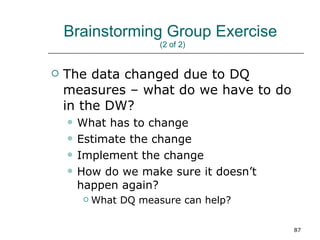 Brainstorming Group Exercise  (2 of 2)  The data changed due to DQ measures – what do we have to do in the DW? What has to change Estimate the change Implement the change How do we make sure it doesn’t happen again? What DQ measure can help? 